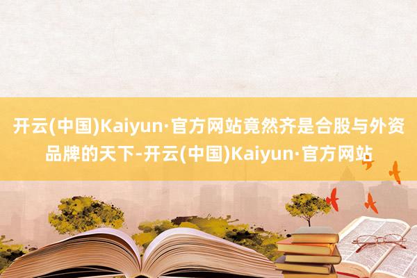 开云(中国)Kaiyun·官方网站竟然齐是合股与外资品牌的天下-开云(中国)Kaiyun·官方网站