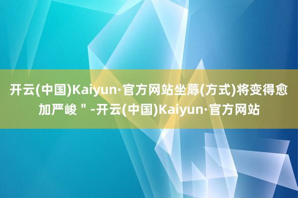 开云(中国)Kaiyun·官方网站坐蓐(方式)将变得愈加严峻＂-开云(中国)Kaiyun·官方网站