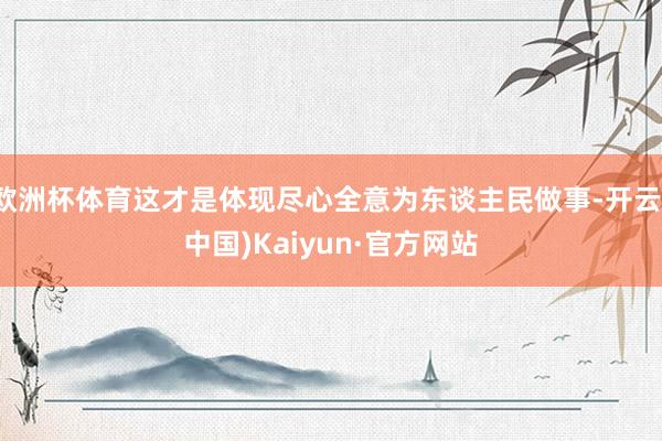 欧洲杯体育这才是体现尽心全意为东谈主民做事-开云(中国)Kaiyun·官方网站