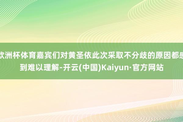 欧洲杯体育嘉宾们对黄圣依此次采取不分歧的原因都感到难以理解-开云(中国)Kaiyun·官方网站