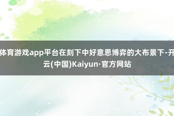 体育游戏app平台在刻下中好意思博弈的大布景下-开云(中国)Kaiyun·官方网站