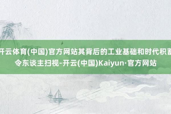 开云体育(中国)官方网站其背后的工业基础和时代积蓄令东谈主扫视-开云(中国)Kaiyun·官方网站