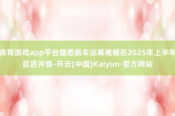 体育游戏app平台据悉新车运筹帷幄在2025年上半年巨匠开售-开云(中国)Kaiyun·官方网站