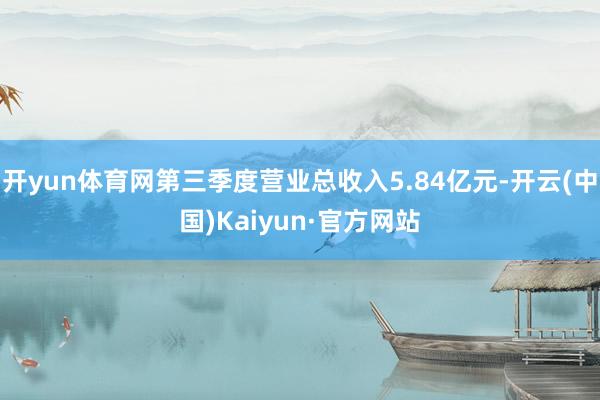 开yun体育网第三季度营业总收入5.84亿元-开云(中国)Kaiyun·官方网站