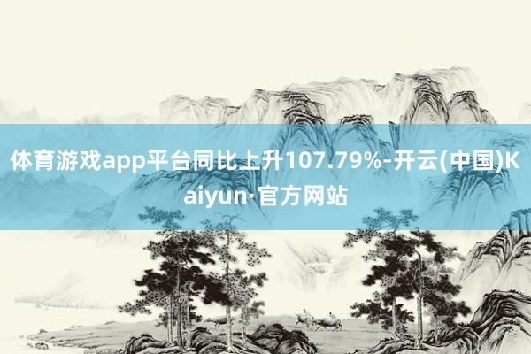 体育游戏app平台同比上升107.79%-开云(中国)Kaiyun·官方网站