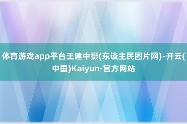 体育游戏app平台王建中摄(东谈主民图片网)-开云(中国)Kaiyun·官方网站