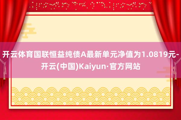 开云体育国联恒益纯债A最新单元净值为1.0819元-开云(中国)Kaiyun·官方网站