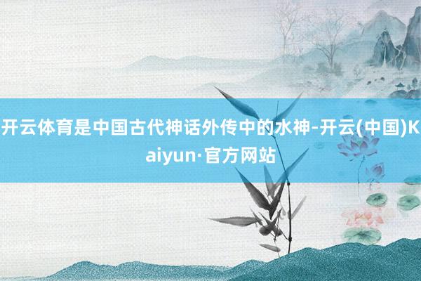 开云体育是中国古代神话外传中的水神-开云(中国)Kaiyun·官方网站