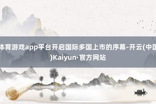 体育游戏app平台开启国际多国上市的序幕-开云(中国)Kaiyun·官方网站