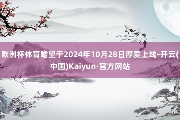 欧洲杯体育瞻望于2024年10月28日厚爱上线-开云(中国)Kaiyun·官方网站