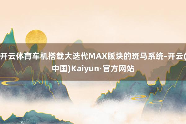 开云体育车机搭载大迭代MAX版块的斑马系统-开云(中国)Kaiyun·官方网站