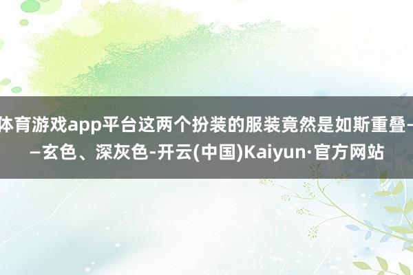 体育游戏app平台这两个扮装的服装竟然是如斯重叠——玄色、深灰色-开云(中国)Kaiyun·官方网站