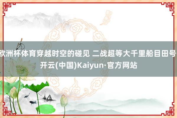 欧洲杯体育穿越时空的碰见 二战超等大千里船目田号-开云(中国)Kaiyun·官方网站