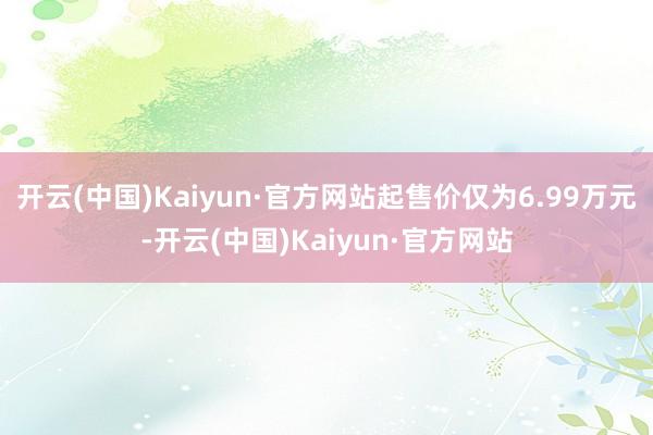 开云(中国)Kaiyun·官方网站起售价仅为6.99万元-开云(中国)Kaiyun·官方网站