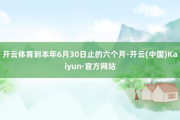 开云体育到本年6月30日止的六个月-开云(中国)Kaiyun·官方网站