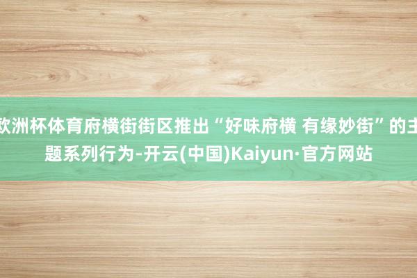 欧洲杯体育府横街街区推出“好味府横 有缘妙街”的主题系列行为-开云(中国)Kaiyun·官方网站