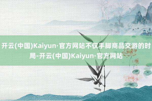 开云(中国)Kaiyun·官方网站不仅手脚商品交游的时局-开云(中国)Kaiyun·官方网站