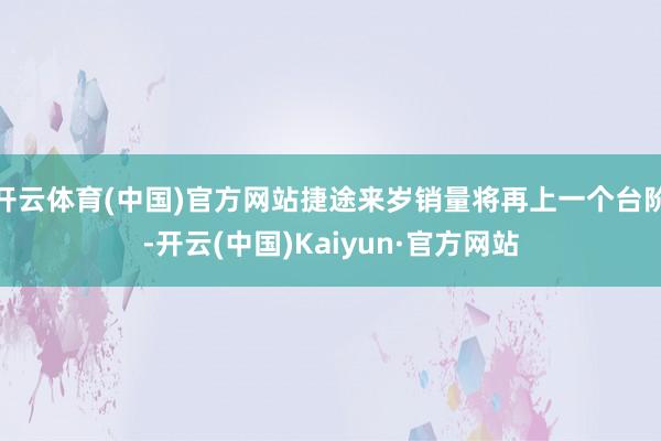 开云体育(中国)官方网站捷途来岁销量将再上一个台阶-开云(中国)Kaiyun·官方网站