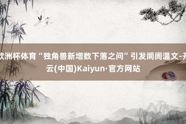 欧洲杯体育“独角兽新增数下落之问”引发阛阓温文-开云(中国)Kaiyun·官方网站