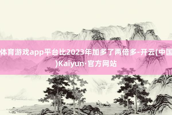 体育游戏app平台比2023年加多了两倍多-开云(中国)Kaiyun·官方网站