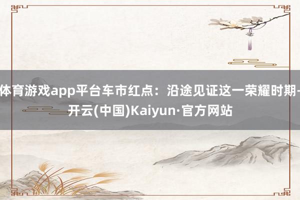 体育游戏app平台车市红点：沿途见证这一荣耀时期-开云(中国)Kaiyun·官方网站