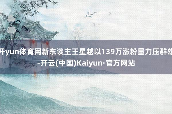 开yun体育网新东谈主王星越以139万涨粉量力压群雄-开云(中国)Kaiyun·官方网站