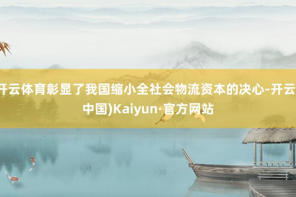 开云体育彰显了我国缩小全社会物流资本的决心-开云(中国)Kaiyun·官方网站