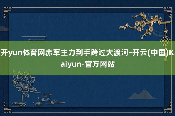 开yun体育网赤军主力到手跨过大渡河-开云(中国)Kaiyun·官方网站