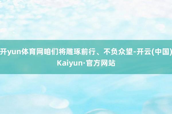 开yun体育网咱们将雕琢前行、不负众望-开云(中国)Kaiyun·官方网站