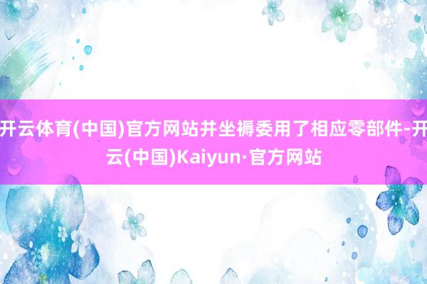 开云体育(中国)官方网站并坐褥委用了相应零部件-开云(中国)Kaiyun·官方网站