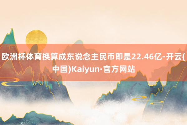 欧洲杯体育换算成东说念主民币即是22.46亿-开云(中国)Kaiyun·官方网站