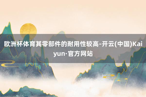 欧洲杯体育其零部件的耐用性较高-开云(中国)Kaiyun·官方网站