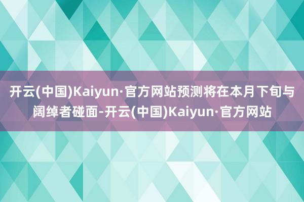 开云(中国)Kaiyun·官方网站预测将在本月下旬与阔绰者碰面-开云(中国)Kaiyun·官方网站