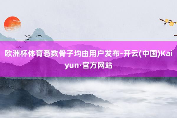 欧洲杯体育悉数骨子均由用户发布-开云(中国)Kaiyun·官方网站