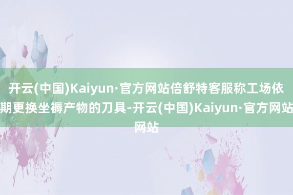 开云(中国)Kaiyun·官方网站倍舒特客服称工场依期更换坐褥产物的刀具-开云(中国)Kaiyun·官方网站