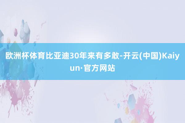 欧洲杯体育比亚迪30年来有多敢-开云(中国)Kaiyun·官方网站