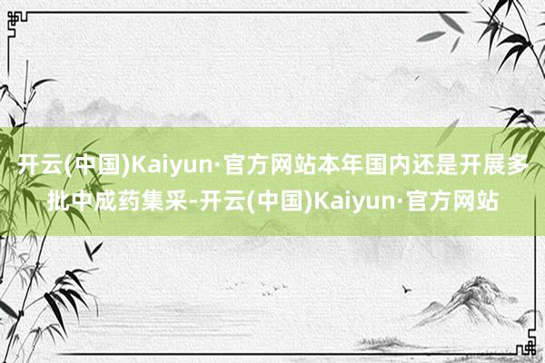 开云(中国)Kaiyun·官方网站本年国内还是开展多批中成药集采-开云(中国)Kaiyun·官方网站