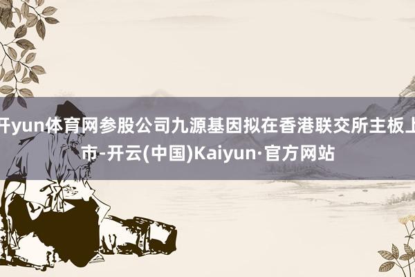 开yun体育网参股公司九源基因拟在香港联交所主板上市-开云(中国)Kaiyun·官方网站