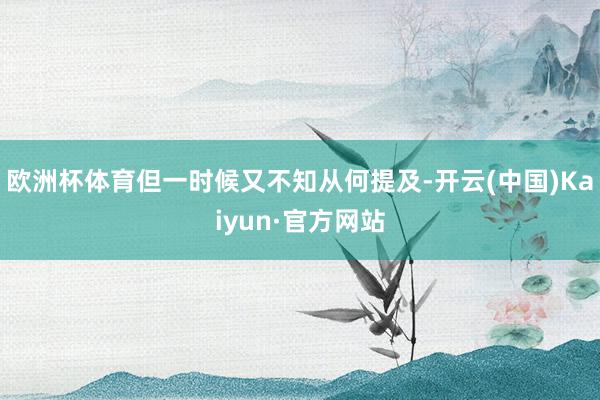 欧洲杯体育但一时候又不知从何提及-开云(中国)Kaiyun·官方网站