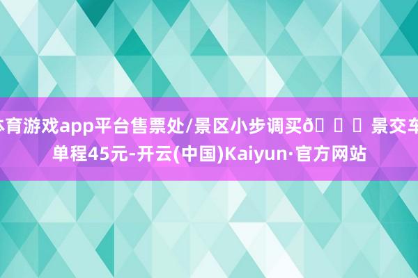 体育游戏app平台售票处/景区小步调买🚃景交车：单程45元-开云(中国)Kaiyun·官方网站