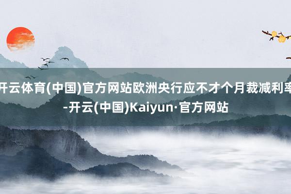 开云体育(中国)官方网站欧洲央行应不才个月裁减利率-开云(中国)Kaiyun·官方网站