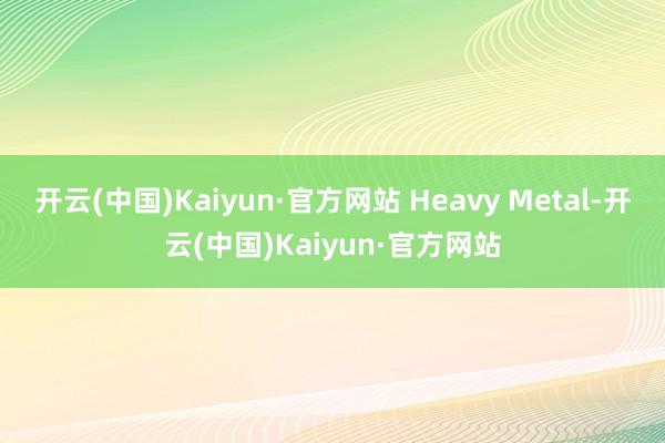 开云(中国)Kaiyun·官方网站 Heavy Metal-开云(中国)Kaiyun·官方网站