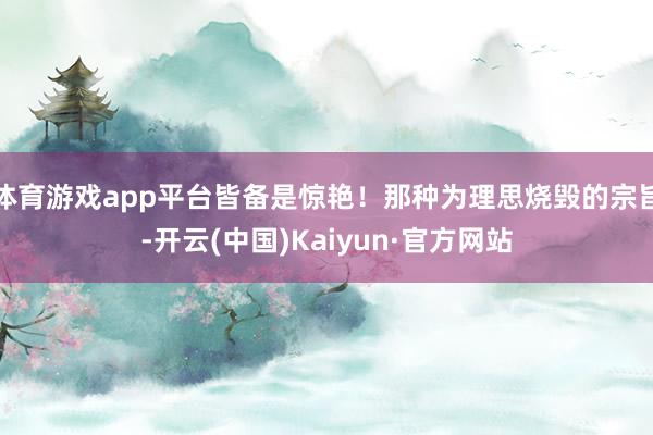 体育游戏app平台皆备是惊艳！那种为理思烧毁的宗旨-开云(中国)Kaiyun·官方网站