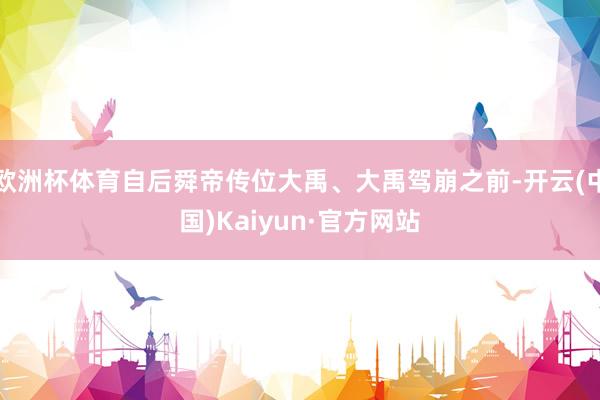 欧洲杯体育自后舜帝传位大禹、大禹驾崩之前-开云(中国)Kaiyun·官方网站