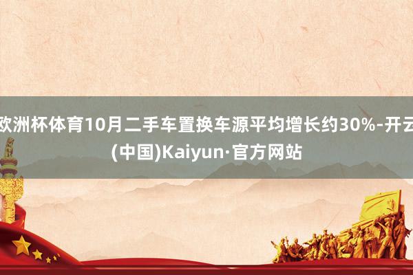 欧洲杯体育10月二手车置换车源平均增长约30%-开云(中国)Kaiyun·官方网站