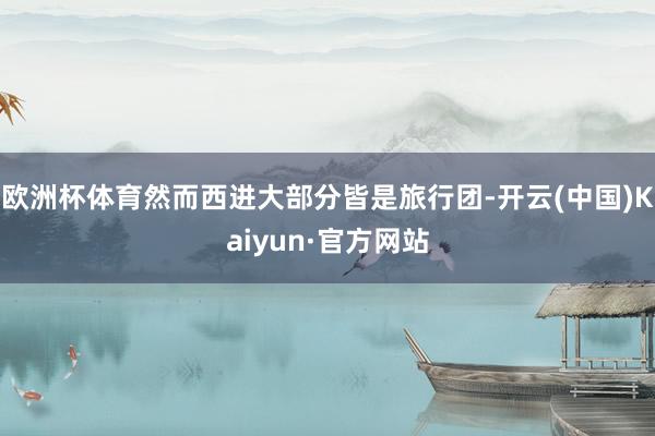 欧洲杯体育然而西进大部分皆是旅行团-开云(中国)Kaiyun·官方网站