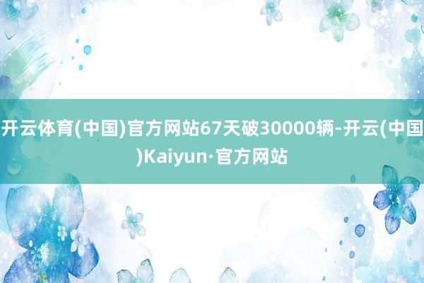 开云体育(中国)官方网站67天破30000辆-开云(中国)Kaiyun·官方网站