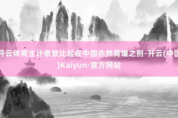 开云体育生计条款比起在中国亦然霄壤之别-开云(中国)Kaiyun·官方网站