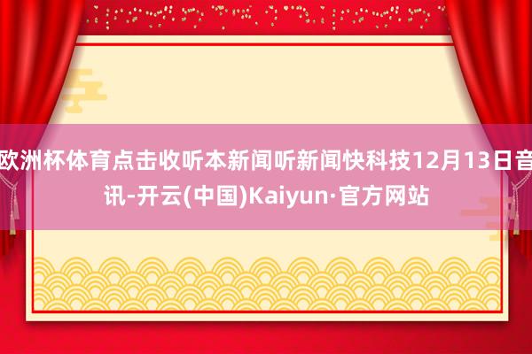 欧洲杯体育点击收听本新闻听新闻快科技12月13日音讯-开云(中国)Kaiyun·官方网站