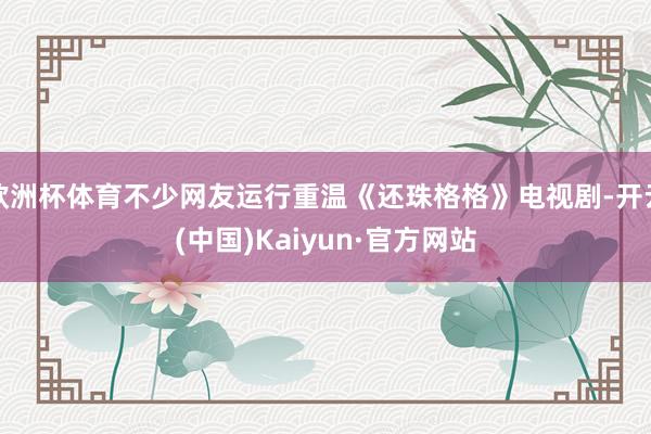 欧洲杯体育不少网友运行重温《还珠格格》电视剧-开云(中国)Kaiyun·官方网站